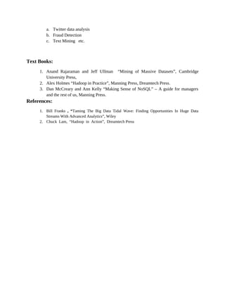 a. Twitter data analysis
b. Fraud Detection
c. Text Mining etc.
Text Books:
1. Anand Rajaraman and Jeff Ullman “Mining of Massive Datasets”, Cambridge
University Press,
2. Alex Holmes “Hadoop in Practice”, Manning Press, Dreamtech Press.
3. Dan McCreary and Ann Kelly “Making Sense of NoSQL” – A guide for managers
and the rest of us, Manning Press.
References:
1. Bill Franks , “Taming The Big Data Tidal Wave: Finding Opportunities In Huge Data
Streams With Advanced Analytics”, Wiley
2. Chuck Lam, “Hadoop in Action”, Dreamtech Press
 