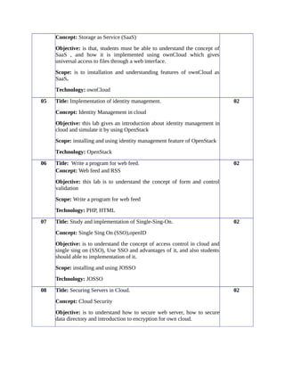 Concept: Storage as Service (SaaS)
Objective: is that, students must be able to understand the concept of
SaaS , and how it is implemented using ownCloud which gives
universal access to files through a web interface.
Scope: is to installation and understanding features of ownCloud as
SaaS.
Technology: ownCloud
05 Title: Implementation of identity management.
Concept: Identity Management in cloud
Objective: this lab gives an introduction about identity management in
cloud and simulate it by using OpenStack
Scope: installing and using identity management feature of OpenStack
Technology: OpenStack
02
06 Title: Write a program for web feed.
Concept: Web feed and RSS
Objective: this lab is to understand the concept of form and control
validation
Scope: Write a program for web feed
Technology: PHP, HTML
02
07 Title: Study and implementation of Single-Sing-On.
Concept: Single Sing On (SSO),openID
Objective: is to understand the concept of access control in cloud and
single sing on (SSO), Use SSO and advantages of it, and also students
should able to implementation of it.
Scope: installing and using JOSSO
Technology: JOSSO
02
08 Title: Securing Servers in Cloud.
Concept: Cloud Security
Objective: is to understand how to secure web server, how to secure
data directory and introduction to encryption for own cloud.
02
 