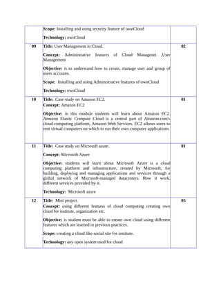 Scope: Installing and using security feature of ownCloud
Technology: ownCloud
09 Title: User Management in Cloud.
Concept: Administrative features of Cloud Managenet ,User
Management
Objective: is to understand how to create, manage user and group of
users accounts.
Scope: Installing and using Administrative features of ownCloud
Technology: ownCloud
02
10 Title: Case study on Amazon EC2.
Concept: Amazon EC2
Objective: in this module students will learn about Amazon EC2.
Amazon Elastic Compute Cloud is a central part of Amazon.com's
cloud computing platform, Amazon Web Services. EC2 allows users to
rent virtual computers on which to run their own computer applications
01
11 Title: Case study on Microsoft azure.
Concept: Microsoft Azure
Objective: students will learn about Microsoft Azure is a cloud
computing platform and infrastructure, created by Microsoft, for
building, deploying and managing applications and services through a
global network of Microsoft-managed datacenters. How it work,
different services provided by it.
Technology: Microsoft azure
01
12 Title: Mini project.
Concept: using different features of cloud computing creating own
cloud for institute, organization etc.
Objective: is student must be able to create own cloud using different
features which are learned in previous practices.
Scope: creating a cloud like social site for institute.
Technology: any open system used for cloud
05
 