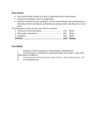Term Work:
• Term work should consist of at least 6 experiments and a mini project.
• Journal must include at least 2 assignments.
• The final certification and acceptance of term work indicates that performance in 
laboratory work is satisfactory and minimum passing marks may be given in term 
work.
The distribution of marks for term work shall be as follows:
• Laboratory work (experiments): ……………………….. (15) Marks.
• Mini project presentation: ………………………………… (05) Marks.
• Attendance ………………………………………. (05) Marks
TOTAL: …………………………………………… (25) Marks.
Text Books:
1. Enterprise Cloud Computing by Gautam Shroff, Cambridge,2010
2. Cloud Security by Ronald Krutz and Russell Dean Vines, Wiley - India, 2010 ,
ISBN:978-0-470-58987-8
3. Getting Started with OwnCloud by Aditya Patawar , Packt Publishing Ltd, 2013
4. www.openstack.org
 