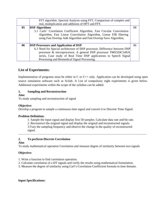 FFT algorithm. Spectral Analysis using FFT, Comparison of complex and
real, multiplication and additions of DFT and FFT.
05 DSP Algorithms
5.1 Carls’ Correlation Coefficient Algorithm, Fast Circular Convolution
Algorithm, Fast Linear Convolution Algorithm, Linear FIR filtering
using Fast Overlap Add Algorithm and Fast Overlap Save Algorithm,
08
06 DSP Processors and Application of DSP
6.1 Need for Special architecture of DSP processor, Difference between DSP
processor & microprocessor, A general DSP processor TMS320C54XX
series, Case study of Real Time DSP applications to Speech Signal
Processing and Biomedical Signal Processing.
06
List of Experiments:
Implementation of programs must be either in C or C++ only. Application can be developed using open
source simulation software such as Scilab. A List of compulsory eight experiments is given below.
Additional experiments within the scope of the syllabus can be added.
1. Sampling and Reconstruction
Aim:
To study sampling and reconstruction of signal
Objective:
Develop a program to sample a continuous time signal and convert it to Discrete Time Signal.
Problem Definition:
1. Sample the input signal and display first 50 samples. Calculate data rate and bit rate.
2. Reconstruct the original signal and display the original and reconstructed signals.
3.Vary the sampling frequency and observe the change in the quality of reconstructed
signal.
2. To perform Discrete Correlation
Aim:
To study mathematical operation Correlation and measure degree of similarity between two signals
Objective:
1. Write a function to find correlation operation.
2. Calculate correlation of a DT signals and verify the results using mathematical formulation.
3. Measure the degree of similarity using Carl’s Correlation Coefficient formula in time domain.
Input Specifications:
 