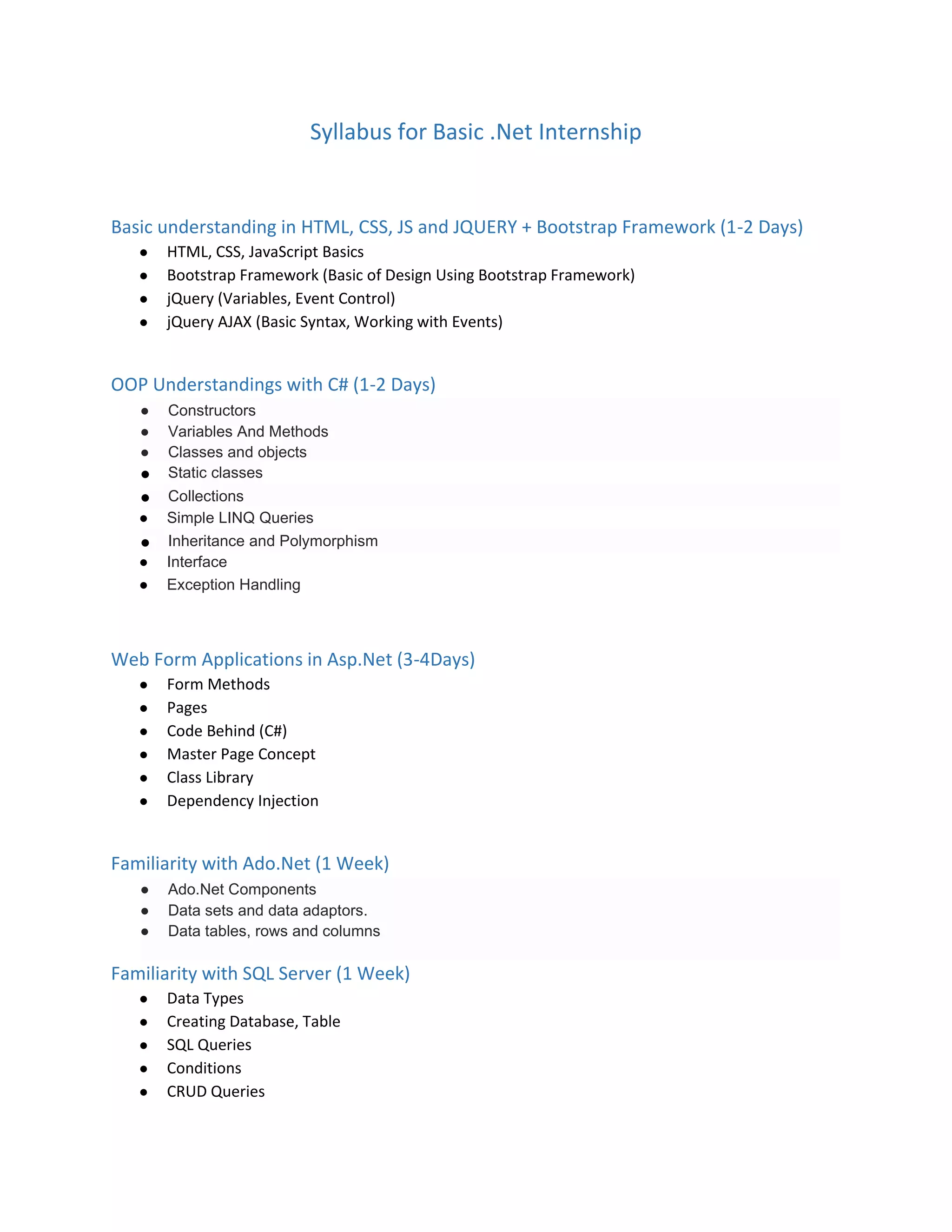 Syllabus for Basic .Net Internship
Basic understanding in HTML, CSS, JS and JQUERY + Bootstrap Framework (1-2 Days)
● HTML, CSS, JavaScript Basics
● Bootstrap Framework (Basic of Design Using Bootstrap Framework)
● jQuery (Variables, Event Control)
● jQuery AJAX (Basic Syntax, Working with Events)
OOP Understandings with C# (1-2 Days)
● Constructors
● Variables And Methods
● Classes and objects
● Static classes
● Collections
● Simple LINQ Queries
● Inheritance and Polymorphism
● Interface
● Exception Handling
Web Form Applications in Asp.Net (3-4Days)
● Form Methods
● Pages
● Code Behind (C#)
● Master Page Concept
● Class Library
● Dependency Injection
Familiarity with Ado.Net (1 Week)
● Ado.Net Components
● Data sets and data adaptors.
● Data tables, rows and columns
Familiarity with SQL Server (1 Week)
● Data Types
● Creating Database, Table
● SQL Queries
● Conditions
● CRUD Queries