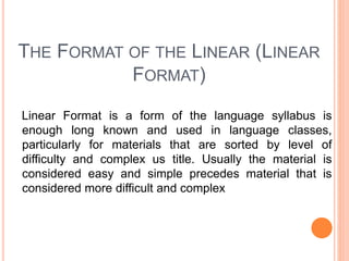 THE FORMAT OF THE LINEAR (LINEAR
FORMAT)
Linear Format is a form of the language syllabus is
enough long known and used in language classes,
particularly for materials that are sorted by level of
difficulty and complex us title. Usually the material is
considered easy and simple precedes material that is
considered more difficult and complex
 