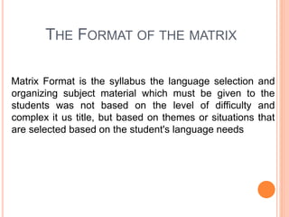 THE FORMAT OF THE MATRIX
Matrix Format is the syllabus the language selection and
organizing subject material which must be given to the
students was not based on the level of difficulty and
complex it us title, but based on themes or situations that
are selected based on the student's language needs
 