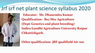 Jrf srf net plant science syllabus 2020
Educator- Mr. Dhanendra Kumar
Qualification- Bsc/Msc Agriculture
(Dept-Genetics and plant breeding)
Indira Gandhi Agriculture University Raipur
Chhattishgarh.
Other qualification- JRF qualifield Air-100
 