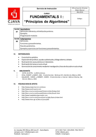 Servicio de Instrucción Oficialización: Director
Edwin Maraví
CURSO
FUNDAMENTALS I :
“Principios de Algoritmos”
Año:2016
Código :
IV. METODOLOGÍA
 Cursoteórico-práctico.
 Exposicióndelprofesor,ayudas audiovisuales,diálogoabiertoydebate.
 Realizaciónde casosprácticosenlaboratorio.
 Realizaciónde tareasenaulavirtual.
 Generacióndeconocimientomedianteinvestigacióny forosdediscusiónenaulavirtual.
V. BIBLIOGRAFÍA
• DIETEL & DIETEL - La Biblia deJava.
• OFALI, ROBERT y HARKEY, DAN - Cliente Servidor. McGraw-Hill,2da Edición,México,2001
• GALLAGHER, SIMON y HERBERT, SIMON - Cliente Servidor e Internet Addison Wesley, 2da
Edición.México, 2002
VI. PÁGINASWEB DE APOYO:
 http://www.programacion.com/java
 http://www.javahispano.com
 http://docs.oracle.com/javaee/5/tutorial/doc/bnbpy.html
 http://docs.oracle.com/javaee/6/tutorial/doc/bnadr.html
 http://www.lawebdelprogramador.com
 http://docs.oracle.com/javase/tutorial/jdbc/basics/index.html
 http://www.elvex.ugr.es/decsai/java/pdf/
Sesión
07
Apuntadores
Definiciónreferencia,aritméticade punteros.
Ejemplos.
Programaciónmodular.
Sesión
08
Subprogramas
Definición.
Funcionesyprocedimientos.
Pasode parámetros.
Ejemplosyejerciciosconfuncionesyprocedimientos.
 