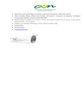  Marco Elías contreras Buitrago, Formulación y evaluación de Proyectos, UNAD última edición
 Martin Hamilton Wilson, Alfredo Pezo Paredes, Formulación y evaluación de proyectos Tecnológicos
Empresariales aplicados. Convenio Andrés Bello 2005
 MARTIN William B, Calidad en el servicio al cliente, guías para la excelencia en el servicio, Grupo editorial
Iberoamericano, Última edición
 MELNIK, Luis. Publicidad, Marketing y medios. Editorial Claridad. 2.008.
 Revista dinero.
 Revista semana.
 www.gestiopolis.com
 