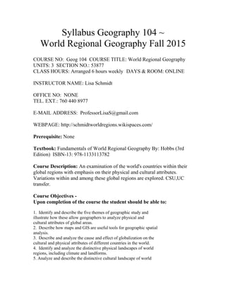 Syllabus Geography 104 ~
World Regional Geography Fall 2015
COURSE NO: Geog 104 COURSE TITLE: World Regional Geography
UNITS: 3 SECTION NO.: 53877
CLASS HOURS: Arranged 6 hours weekly DAYS & ROOM: ONLINE
INSTRUCTOR NAME: Lisa Schmidt
OFFICE NO: NONE
TEL. EXT.: 760 440 8977
E-MAIL ADDRESS: ProfessorLisaS@gmail.com
WEBPAGE: http://schmidtworldregions.wikispaces.com/
Prerequisite: None
Textbook: Fundamentals of World Regional Geography By: Hobbs (3rd
Edition) ISBN-13: 978-1133113782
Course Description: An examination of the world's countries within their
global regions with emphasis on their physical and cultural attributes.
Variations within and among these global regions are explored. CSU,UC
transfer.
Course Objectives -
Upon completion of the course the student should be able to:
1. Identify and describe the five themes of geographic study and
illustrate how these allow geographers to analyze physical and
cultural attributes of global areas.
2. Describe how maps and GIS are useful tools for geographic spatial
analysis.
3. Describe and analyze the cause and effect of globalization on the
cultural and physical attributes of different countries in the world.
4. Identify and analyze the distinctive physical landscapes of world
regions, including climate and landforms.
5. Analyze and describe the distinctive cultural landscape of world
 