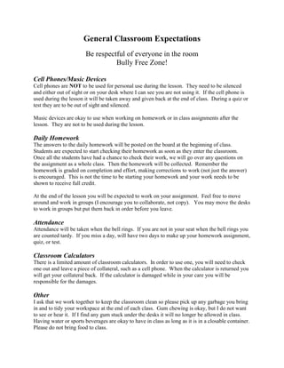 General Classroom Expectations
                        Be respectful of everyone in the room
                                  Bully Free Zone!

Cell Phones/Music Devices
Cell phones are NOT to be used for personal use during the lesson. They need to be silenced
and either out of sight or on your desk where I can see you are not using it. If the cell phone is
used during the lesson it will be taken away and given back at the end of class. During a quiz or
test they are to be out of sight and silenced.

Music devices are okay to use when working on homework or in class assignments after the
lesson. They are not to be used during the lesson.

Daily Homework
The answers to the daily homework will be posted on the board at the beginning of class.
Students are expected to start checking their homework as soon as they enter the classroom.
Once all the students have had a chance to check their work, we will go over any questions on
the assignment as a whole class. Then the homework will be collected. Remember the
homework is graded on completion and effort, making corrections to work (not just the answer)
is encouraged. This is not the time to be starting your homework and your work needs to be
shown to receive full credit.

At the end of the lesson you will be expected to work on your assignment. Feel free to move
around and work in groups (I encourage you to collaborate, not copy). You may move the desks
to work in groups but put them back in order before you leave.

Attendance
Attendance will be taken when the bell rings. If you are not in your seat when the bell rings you
are counted tardy. If you miss a day, will have two days to make up your homework assignment,
quiz, or test.

Classroom Calculators
There is a limited amount of classroom calculators. In order to use one, you will need to check
one out and leave a piece of collateral, such as a cell phone. When the calculator is returned you
will get your collateral back. If the calculator is damaged while in your care you will be
responsible for the damages.

Other
I ask that we work together to keep the classroom clean so please pick up any garbage you bring
in and to tidy your workspace at the end of each class. Gum chewing is okay, but I do not want
to see or hear it. If I find any gum stuck under the desks it will no longer be allowed in class.
Having water or sports beverages are okay to have in class as long as it is in a closable container.
Please do not bring food to class.
 