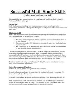 Successful Math Study Skills
                         (and most other classes as well)
This material has been summarized from the book Successful Math Study Skills by Paul D.
Nolting and William A. Savage.

Introduction:
Skills like listening, note taking, time management, and memory are all important to
understanding mathematics. Through the school year, we will practice and use these skills as we
study math.

Why Learn Math?
Math is part of our real everyday lives from mileage to money and from budgeting to zip codes.
Not a day goes by that we are unaffected by math.

        How many miles does your car drive on a gallon of gas and how much will it cost to
         fill your gas tank?
        If your employer takes 20% of your gross paycheck for taxes, how much take-home
         pay will be left?
        Don’t forget sales tax on purchases, tips paid to restaurant servers, measuring a room
         for new carpeting or paint, and much more.

Graduation from high school often is a step to a good job. Employers are anxious to hire and
promote employees with good mathematical skills. Perhaps you wish to join the military –
strong math skills will benefit you in selecting the best training areas and advancement. If you
purse careers in engineering, architecture, and the sciences, for example, a strong mathematical
background will help you as you continue your formal education beyond high school.

Therefore, in addition to being a part of everyone’s daily life, success in mathematics opens
many job and educational opportunities.

Math – The Language of Numbers:
Math has its own set of rules, laws, grammar, and vocabulary.

Symbols include the equal sign (=), greater than (>), less than, inclusion (<), percentage (%),
Greek letters (Δ, θ, σ), and much more

New math words include, polynomial, exponent, proof, square root, postulates, theorems, etc.

Write down new math words and symbols in your notes with the definition and explanation.
Include pictures/diagrams where necessary . Practice using the new symbols and words until
you can pronounce, define and apply each new word, concept, or symbol.
 