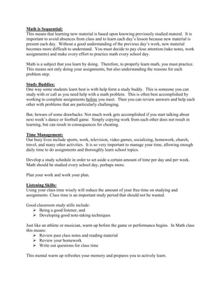 Math is Sequential:
This means that learning new material is based upon knowing previously studied materal. It is
important to avoid absences from class and to learn each day’s lesson because new material is
present each day. Without a good understanding of the previous day’s work, new material
becomes more difficult to understand. You must decide to pay close attention (take notes, work
assignments) and make every effort to practice math every school day.

Math is a subject that you learn by doing. Therefore, to properly learn math, you must practice.
This means not only doing your assignments, but also understanding the reasons for each
problem step.

Study Buddies:
One way some students learn best is with help form a study buddy. This is someone you can
study with or call as you need help with a math problem. This is often best accomplished by
working to complete assignments before you meet. Then you can review answers and help each
other with problems that are particularly challenging.

But, beware of some drawbacks: Not much work gets accomplished if you start talking about
next week’s dance or football game. Simply copying work from each other does not result in
learning, but can result in consequences for cheating.

Time Management:
Our busy lives include sports, work, television, video games, socializing, homework, church,
travel, and many other activities. It is so very important to manage your time, allowing enough
daily time to do assignments and thoroughly learn school topics.

Develop a study schedule in order to set aside a certain amount of time per day and per week.
Math should be studied every school day, perhaps more.

Plan your work and work your plan.

Listening Skills:
Using your class time wisely will reduce the amount of your free time on studying and
assignments. Class time is an important study period that should not be wasted.

Good classroom study stills include:
    Being a good listener, and
    Developing good note-taking techniques

Just like an athlete or musician, warm up before the game or performance begins. In Math class
this means:
     Review past class notes and reading material
     Review your homework
     Write out questions for class time

This mental warm up refreshes your memory and prepares you to actively learn.
 