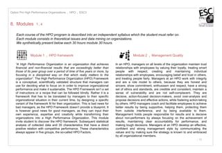 - 10
8. Modules 1 I 4
Each course of the HPO program is described into an independent syllabus which the student must refer on.
Each module consists in theoretical issues and data mining on organizations.
We synthetically present below each 30 hours module 30 hours.
Module 1 I HPO framework
“A High Performance Organization is an organization that achieves
financial and non-financial results that are exceedingly better than
those of its peer group over a period of time of five years or more, by
focusing in a disciplined way on that which really matters to the
organization”. The High Performance Organization (HPO) Framework
is a conceptual, scientifically validated structure that managers can
use for deciding what to focus on in order to improve organizational
performance and make it sustainable. The HPO Framework isn’t a set
of instructions or a recipe that can be followed blindly. Rather it is a
framework that has to be translated by managers to their specific
organizational situation in their current time, by designing a specific
variant of the framework fit for their organization. This is bad news for
bad managers, as the HPO Framework doesn’t provide a blueprint. It
is however good news for good managers, as they can input their
own experience, expertise and creativity while transforming their
organizations into a High Performance Organization. This module
invite student to discover the HPO framework: Subsequent statistical
analysis of collected data and 35 characteristics that have a direct
positive relation with competitive performance. These characteristics
always appear in five groups, the so-called HPO Factors.
In an HPO, managers on all levels of the organization maintain trust
relationships with employees by valuing their loyalty, treating smart
people with respect, creating and maintaining individual
relationships with employees, encouraging belief and trust in others,
and treating people fairly. Managers at an HPO work with integrity
and are a role model to others, because they are honest and
sincere, show commitment, enthusiasm and respect, have a strong
set of ethics and standards, are credible and consistent, maintain a
sense of vulnerability and are not self-complacent. They are
decisive, action-focused decision-makers, avoid over-analysis and
propose decisions and effective actions, while fostering action-taking
by others. HPO managers coach and facilitate employees to achieve
better results by being supportive, helping them, protecting them
from outside interference, and by being available to them.
Management holds people responsible for results and is decisive
about non-performers by always focusing on the achievement of
results, maintaining clear accountability for performance, and
making tough decisions. Managers at an HPO develop an effective,
confident and strong management style by communicating the
values and by making sure the strategy is known to and embraced
by all organizational members.
Option Pro High Performance Organizations I HPO I ESC3
Module 2 I Management Quality
 