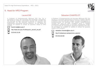 - 15
9. Head for HPO Program
Sébastien CHANTELOT
Is Professor of Entrepreneurship and Innovation @Groupe ESC Pau
and Ph.D. in economics @University of Toulouse 1 Capitole. Member
of IRMAPE, his works deal with creativity, innovation management, or
entrepreneurship. His teachings offer students Design4Business
concepts that bring the latest managerial trends in strategic
management, entrepreneurship or innovation management. Finally,
he is responsible for management department @Groupe ESC Pau.
He will always be available for students to answer all questions
related to HPO program.
sebastien.chantelot@esc-pau.fr
05.59.92.64.66
http://fr.slideshare.net/sebchnt/cv-sebchnt
Option Pro High Performance Organizations I HPO I ESC3
Laurent SIE
Is Professor of Entrepreneurship @Groupe ESC Pau. He is
specialized on topics like franchising and knowledge management.
His teachings privilege action-based learning and proximity with
professionals. He has extensive experience in designing and
implementing international learning programs. He will always be
available for students to answer all questions related to HPO
program.
laurent.sie@esc-pau.fr
05.59.92.33.06
http://www.esc-pau.fr/cvtheque/cv_laurent_sie.pdf
 