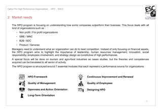 - 4
2. Market needs
The HPO program is focusing on understanding how some companies outperform their business. This focus deals with all
kind of organizations such as :
• Non profit / For profit organizations
• SME / MNC
• B2B / B2C
• Product / Services
Managers need to understand what an organization can do to beat competition. Instead of only focusing on financial assets,
the HPO program aims to highlight the importance of leadership, human resources management, innovation, social
responsibility, employees involvement, and strategy design as constitutive of high performances.
A special focus will be done on tourism and agro-food industries as cases studies, but the theories and competences
acquired can be translated to all sector of activity.
The HPO program is structured around 7 essential modules that each represent a performance source for organizations:
Option Pro High Performance Organizations I HPO I ESC3
Long-Term Orientation
Continuous Improvement and Renewal
Quality of Employees
Designing HPO
HPO Framework
Quality of Management
Openness and Action Orientation
 