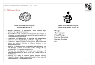 - 5
3. Skills and Jobs
At the end of the HPO program,
students will be able to:
• Actively participate in discussions about today’s high
performance organizations issues;
• Become familiar with some behavioral problems of managing in
increasing complex diverse and global high performance and
underperforming organizations;
• Understand the determinants of effective high performance
behavior in terms of productivity, satisfaction and growth;
• Develop our abilities to predict consequences of recommended
actions and solutions intended to influence behavior in the
appropriate direction;
• Assist in the development of a mastery of the literature of the
field through a critical examination of the writings of key
contributors to the management discipline;
• Promote the development of one’s own philosophy of
management through the study of the rich, diverse history of
the field; and
• Improve your ability to analyze written material, discuss
material in class, and express yourself through written and oral
communication in a professional manner.
At the end of the HPO program,
students can expect to work as:
• Manager
• Team Manager
• Project Manager
• Business Consultant
• Business Developer
• Etc.
Option Pro High Performance Organizations I HPO I ESC3
 