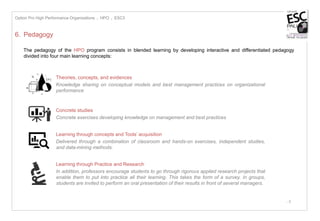 - 8
6. Pedagogy
The pedagogy of the HPO program consists in blended learning by developing interactive and differentiated pedagogy
divided into four main learning concepts:
Concrete studies
Concrete exercises developing knowledge on management and best practices
Theories, concepts, and evidences
Knowledge sharing on conceptual models and best management practices on organizational
performance
Option Pro High Performance Organizations I HPO I ESC3
Learning through concepts and Tools’ acquisition
Delivered through a combination of classroom and hands-on exercises, independent studies,
and data-mining methods.
Learning through Practice and Research
In addition, professors encourage students to go through rigorous applied research projects that
enable them to put into practice all their learning. This takes the form of a survey. In groups,
students are invited to perform an oral presentation of their results in front of several managers.
 