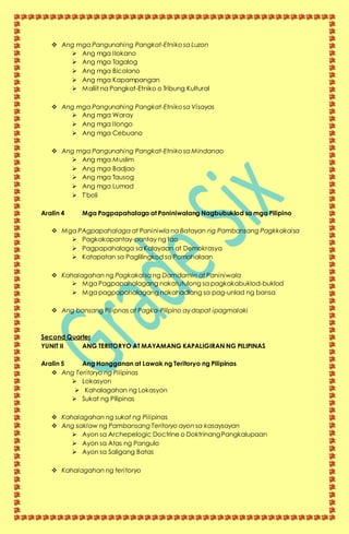  Ang mga Pangunahing Pangkat-Etniko sa Luzon
 Ang mga Ilokano
 Ang mga Tagalog
 Ang mga Bicolano
 Ang mga Kapampangan
 Maliit na Pangkat-Etniko o Tribung Kultural
 Ang mga Pangunahing Pangkat-Etniko sa Visayas
 Ang mga Waray
 Ang mga Ilongo
 Ang mga Cebuano
 Ang mga Pangunahing Pangkat-Etniko sa Mindanao
 Ang mga Muslim
 Ang mga Badjao
 Ang mga Tausog
 Ang mga Lumad
 T’boli
Aralin 4 Mga Pagpapahalaga at Paniniwalang Nagbubuklod sa mga Pilipino
 Mga PAgpapahalaga at Paniniwla na Batayan ng Pambansang Pagkkakaisa
 Pagkakapantay-pantay ng tao
 Pagpapahalaga sa Kalayaan at Demokrasya
 Katapatan sa Paglilingkod sa Pamahalaan
 Kahalagahan ng Pagkakaisa ng Damdamin at Paniniwala
 Mga Pagpapahalagang nakatutulong sa pagkakabuklod-buklod
 Mga pagpapahalagang nakahadlang sa pag-unlad ng bansa
 Ang bansang Pilipnas at Pagka-Pilipino ay dapat ipagmalaki
Second Quarter
YUNIT II ANG TERITORYO AT MAYAMANG KAPALIGIRAN NG PILIPINAS
Aralin 5 Ang Hangganan at Lawak ng Teritoryo ng Pilipinas
 Ang Teritoryo ng Pilipinas
 Lokasyon
 Kahalagahan ng Lokasyon
 Sukat ng Pilipinas
 Kahalagahan ng sukat ng Pilipinas
 Ang saklaw ng Pambansang Teritoryo ayon sa kasaysayan
 Ayon sa Archepelogic Doctrine o Doktrinang Pangkalupaan
 Ayon sa Atas ng Pangulo
 Ayon sa Saligang Batas
 Kahalagahan ng teritoryo
 