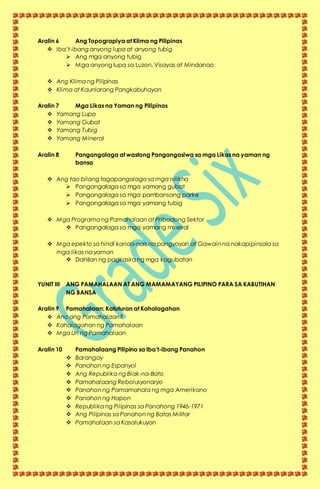 Aralin 6 Ang Topograpiya at Klima ng Pilipinas
 Iba’t-ibang anyong lupa at anyong tubig
 Ang mga anyong tubig
 Mga anyong lupa sa Luzon, Visayas at Mindanao
 Ang Klima ng Pilipinas
 Klima at Kaunlarang Pangkabuhayan
Aralin 7 Mga Likas na Yaman ng Pilipinas
 Yamang Lupa
 Yamang Gubat
 Yamang Tubig
 Yamang Mineral
Aralin 8 Pangangalaga at wastong Pangangasiwa sa mga Likas na yaman ng
bansa
 Ang tao bilang tagapangalaga sa mga nilikha
 Pangangalaga sa mga yamang gubat
 Pangangalaga sa mga pambansang parke
 Pangangalaga sa mga yamang tubig
 Mga Programa ng Pamahalaan at Pribadong Sektor
 Pangangalaga sa mga yamang mineral
 Mga epekto sa hindi kanais-nais na pangyayari at Gawain na nakapipinsala sa
mga likas na yaman
 Dahilan ng pagkasira ng mga kagubatan
YUNIT III ANG PAMAHALAAN AT ANG MAMAMAYANG PILIPINO PARA SA KABUTIHAN
NG BANSA
Aralin 9 Pamahalaan: Katuturan at Kahalagahan
 Ano ang Pamahalaan?
 Kahalagahan ng Pamahalaan
 Mga Uri ng Pamahalaan
Aralin 10 Pamahalaang Pilipino sa Iba’t-ibang Panahon
 Barangay
 Panahon ng Espanyol
 Ang Republika ng Biak-na-Bato
 Pamahalaang Rebolusyonaryo
 Panahon ng Pamamahala ng mga Amerikano
 Panahon ng Hapon
 Republika ng Pilipinas sa Panahong 1946-1971
 Ang Pilipinas sa Panahon ng Batas Militar
 Pamahalaan sa Kasalukuyan
 