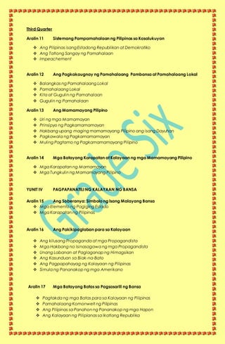 Third Quarter
Aralin 11 Sistemang Pampamahalaan ng Pilipinas sa Kasalukuyan
 Ang Pilipinas isang Estadong Republikan at Demokratiko
 Ang Tatlong Sangay ng Pamahalaan
 Impeachement
Aralin 12 Ang Pagkakaugnay ng Pamahalaang Pambansa at Pamahalaang Lokal
 Balangkas ng Pamahalaang Lokal
 Pamahalaang Lokal
 Kita at Gugulin ng Pamahalaan
 Gugulin ng Pamahalaan
Aralin 13 Ang Mamamayang Pilipino
 Uri ng mga Mamamayan
 Prinsipyo ng Pagkamamamayan
 Hakbang upang maging mamamayang Pilipino ang isang Dayuhan
 Pagkawala ng Pagkamamamayan
 Muling Pagtamo ng Pagkamamamayang Pilipino
Aralin 14 Mga Batayang Karapatan at Kalayaan ng mga Mamamayang Pilipino
 Mga Karapatan ng Mamamayan
 Mga Tungkulin ng Mamamayang Pilipino
YUNIT IV PAGPAPANATILI NG KALAYAAN NG BANSA
Aralin 15 Ang Soberanya: Simbolo ng Isang Malayang Bansa
 Mga Elemento ng Pagiging Estado
 Mga Karapatan ng Pilipinas
Aralin 16 Ang Pakikipaglaban para sa Kalayaan
 Ang kilusang Propaganda at mga Propagandista
 Mga Hakbang na Isinasagawa ng mga Propagandista
 Unang Labanan at Paglaganap ng Himagsikan
 Ang Kasunduan sa Biak-na-Bato
 Ang Pagpapahayag ng Kalayaan ng Pilipinas
 Simula ng Pananakop ng mga Amerikano
Aralin 17 Mga Batayang Batas sa Pagsasarili ng Bansa
 Pagtakda ng mga Batas para sa Kalayaan ng Pilipinas
 Pamahalaang Komonwelt ng Pilipinas
 Ang Pilipinas sa Panahon ng Pananakop ng mga Hapon
 Ang Kalayaan ng Pilipianas sa Ikatlong Republika
 