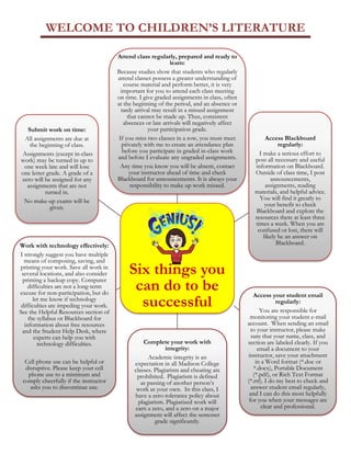WELCOME TO CHILDREN’S LITERATURE
Page | 3
Six things you
can do to be
successful
Attend class regularly, prepared and ready to
learn:
Because studies show that students who regularly
attend classes possess a greater understanding of
course material and perform better, it is very
important for you to attend each class meeting
on time. I give graded assignments in class, often
at the beginning of the period, and an absence or
tardy arrival may result in a missed assignment
that cannot be made up. Thus, consistent
absences or late arrivals will negatively affect
your participation grade.
If you miss two classes in a row, you must meet
privately with me to create an attendance plan
before you participate in graded in-class work
and before I evaluate any ungraded assignments.
Any time you know you will be absent, contact
your instructor ahead of time and check
Blackboard for announcements. It is always your
responsibility to make up work missed.
Access Blackboard
regularly:
I make a serious effort to
post all necessary and useful
information on Blackboard.
Outside of class time, I post
announcements,
assignments, reading
materials, and helpful advice.
You will find it greatly to
your benefit to check
Blackboard and explore the
resources there at least three
times a week. When you are
confused or lost, there will
likely be an answer on
Blackboard.
Access your student email
regularly:
You are responsible for
monitoring your student e-mail
account. When sending an email
to your instructor, please make
sure that your name, class, and
section are labeled clearly. If you
email a document to your
instructor, save your attachment
in a Word format (*.doc or
*.docx), Portable Document
(*.pdf), or Rich Text Format
(*.rtf). I do my best to check and
answer student email regularly,
and I can do this most helpfully
for you when your messages are
clear and professional.
Complete your work with
integrity:
Academic integrity is an
expectation in all Madison College
classes. Plagiarism and cheating are
prohibited. Plagiarism is defined
as passing of another person’s
work as your own. In this class, I
have a zero-tolerance policy about
plagiarism. Plagiarized work will
earn a zero, and a zero on a major
assignment will affect the semester
grade significantly.
Work with technology effectively:
I strongly suggest you have multiple
means of composing, saving, and
printing your work. Save all work in
several locations, and also consider
printing a backup copy. Computer
difficulties are not a long-term
excuse for non-participation, but do
let me know if technology
difficulties are impeding your work.
See the Helpful Resources section of
the syllabus or Blackboard for
information about free resources
and the Student Help Desk, where
experts can help you with
technology difficulties.
Cell phone use can be helpful or
disruptive. Please keep your cell
phone use to a minimum and
comply cheerfully if the instructor
asks you to discontinue use.
Submit work on time:
All assignments are due at
the beginning of class.
Assignments (except in-class
work) may be turned in up to
one week late and will lose
one letter grade. A grade of a
zero will be assigned for any
assignments that are not
turned in.
No make-up exams will be
given.
 