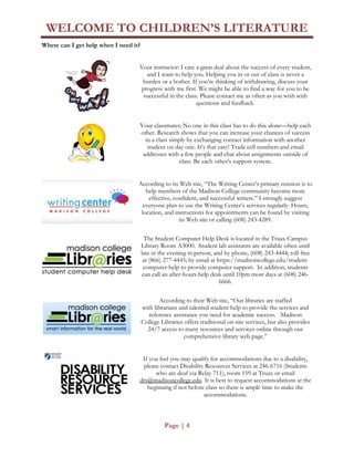 WELCOME TO CHILDREN’S LITERATURE
Page | 4
Where can I get help when I need it?
Your instructor: I care a great deal about the success of every student,
and I want to help you. Helping you in or out of class is never a
burden or a bother. If you’re thinking of withdrawing, discuss your
progress with me first. We might be able to find a way for you to be
successful in the class. Please contact me as often as you wish with
questions and feedback.
Your classmates: No one in this class has to do this alone—help each
other. Research shows that you can increase your chances of success
in a class simply by exchanging contact information with another
student on day one. It’s that easy! Trade cell numbers and email
addresses with a few people and chat about assignments outside of
class. Be each other’s support system.
According to its Web site, “The Writing Center’s primary mission is to
help members of the Madison College community become more
effective, confident, and successful writers.” I strongly suggest
everyone plan to use the Writing Center’s services regularly. Hours,
location, and instructions for appointments can be found by visiting
its Web site or calling (608) 243-4289.
The Student Computer Help Desk is located in the Truax Campus
Library Room A3000. Student lab assistants are available often until
late in the evening in person, and by phone, (608) 243-4444; toll-free
at (866) 277-4445; by email at https://madisoncollege.edu/student-
computer-help to provide computer support. In addition, students
can call an after-hours help desk until 10pm most days at (608) 246-
6666.
According to their Web site, “Our libraries are staffed
with librarians and talented student help to provide the services and
reference assistance you need for academic success. Madison
College Libraries offers traditional on-site services, but also provides
24/7 access to many resources and services online through our
comprehensive library web page.”
If you feel you may qualify for accommodations due to a disability,
please contact Disability Resources Services at 246-6716 (Students
who are deaf via Relay 711), room 159 at Truax or email
drs@madisoncollege.edu It is best to request accommodations at the
beginning if not before class so there is ample time to make the
accommodations.
 