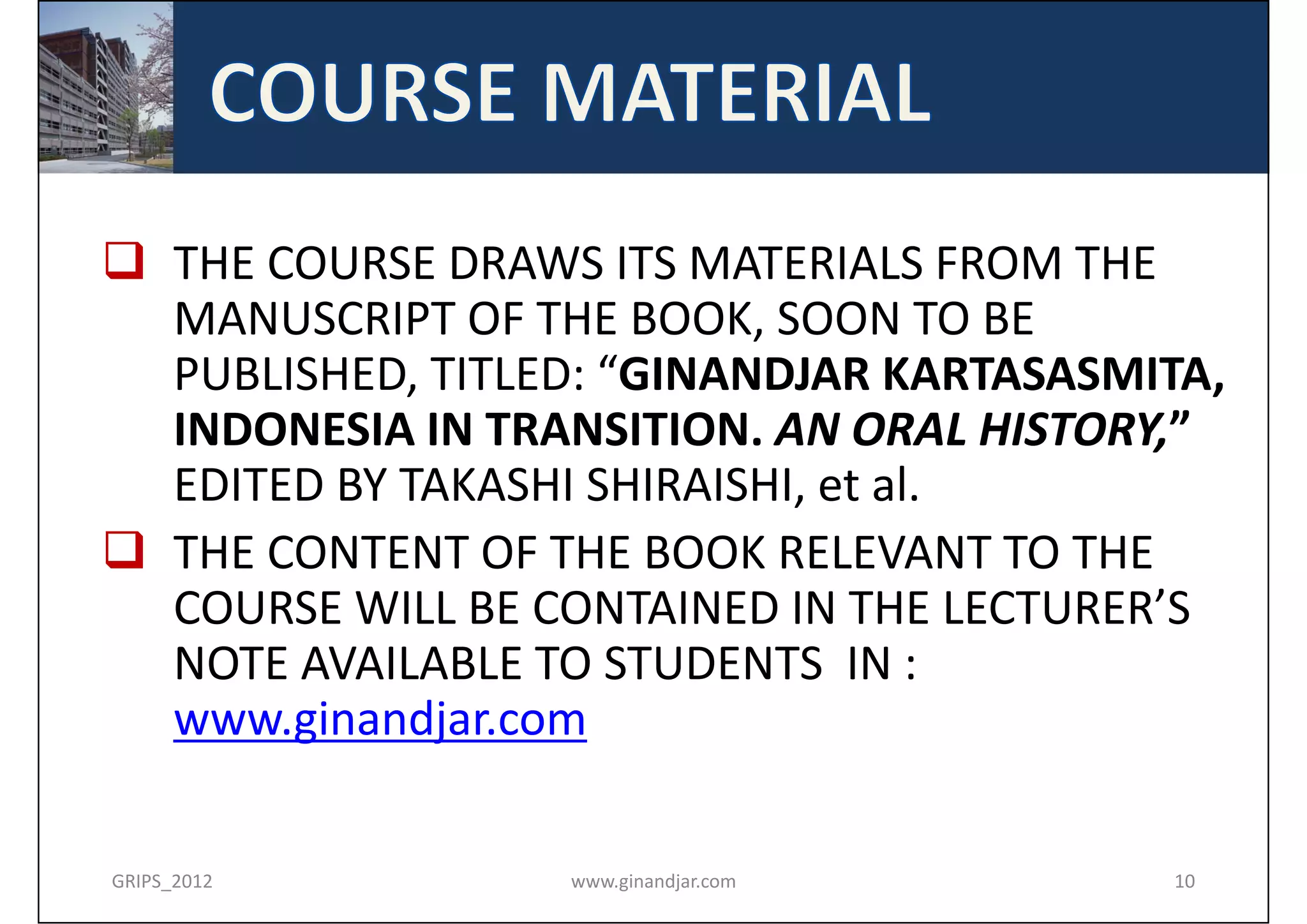  THE COURSE DRAWS ITS MATERIALS FROM THE 
  MANUSCRIPT OF THE BOOK, SOON TO BE 
  PUBLISHED, TITLED: “GINANDJAR KARTASASMITA,
  INDONESIA IN TRANSITION. AN ORAL HISTORY,”
  EDITED BY TAKASHI SHIRAISHI, et al.
 THE CONTENT OF THE BOOK RELEVANT TO THE 
  COURSE WILL BE CONTAINED IN THE LECTURER’S 
  NOTE AVAILABLE TO STUDENTS  IN : 
  www.ginandjar.com

GRIPS_2012        www.ginandjar.com       10
 