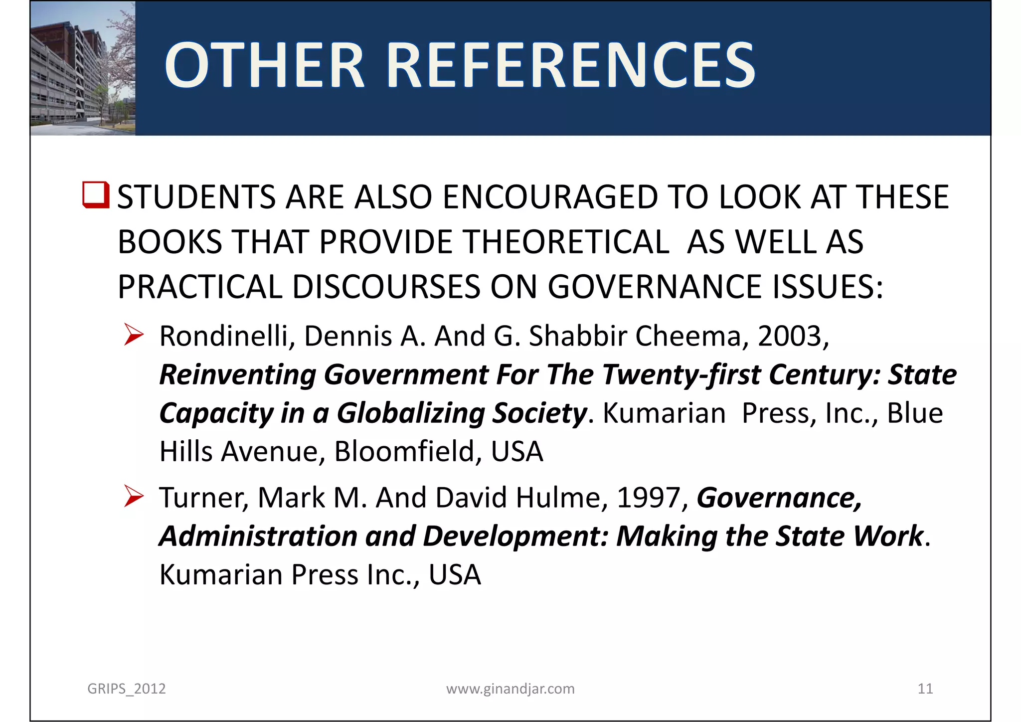  STUDENTS ARE ALSO ENCOURAGED TO LOOK AT THESE 
  BOOKS THAT PROVIDE THEORETICAL  AS WELL AS 
  PRACTICAL DISCOURSES ON GOVERNANCE ISSUES:
     Rondinelli, Dennis A. And G. Shabbir Cheema, 2003,
      Reinventing Government For The Twenty‐first Century: State 
      Capacity in a Globalizing Society. Kumarian Press, Inc., Blue 
      Hills Avenue, Bloomfield, USA
     Turner, Mark M. And David Hulme, 1997, Governance, 
      Administration and Development: Making the State Work. 
      Kumarian Press Inc., USA


GRIPS_2012                  www.ginandjar.com                   11
 