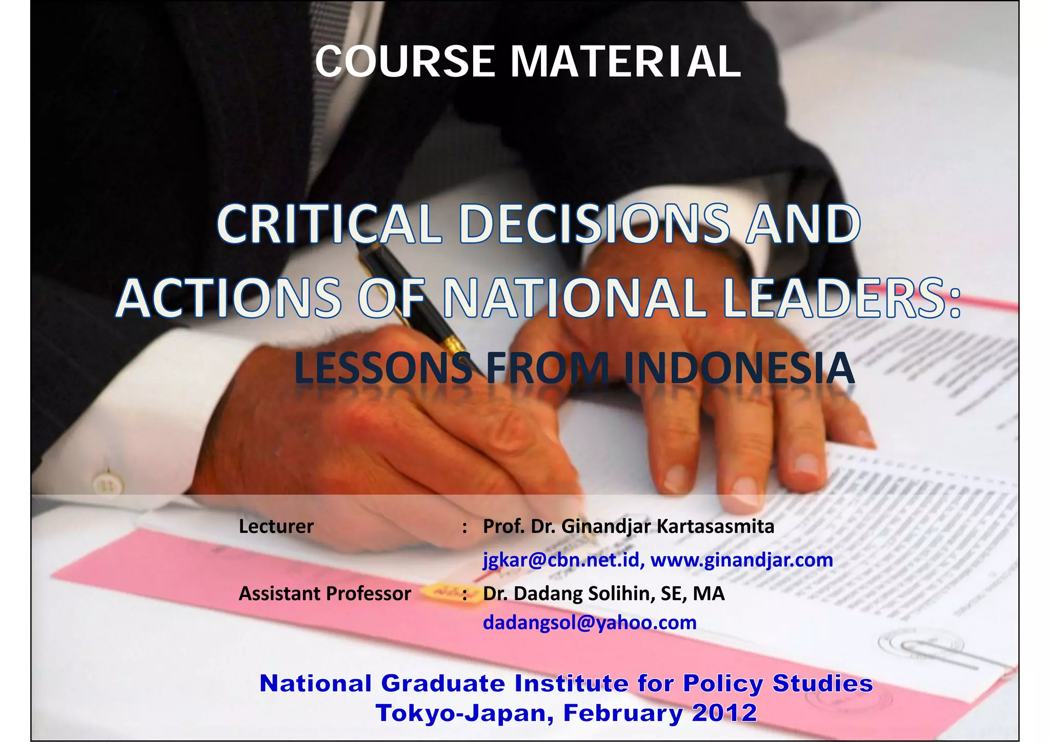 COURSE MATERIAL

Date                            Subject        Time         Topics                           Chapter
Wednesday,                      VII        13:20 – 14:50    ‐‐continued‐‐
February 15, 2012

Thursday,                      VIII        16:40 – 18:10    Conclusion
February 16, 2012
                              LESSONS FROM INDONESIA
*Note: Subject to change



                     Lecturer                      : Prof. Dr. Ginandjar Kartasasmita
                                                       jgkar@cbn.net.id, www.ginandjar.com
                     Assistant Professor           : Dr. Dadang Solihin, SE, MA
                                                     dadangsol@yahoo.com


GRIPS_2012                                        www.ginandjar.com                          13
 