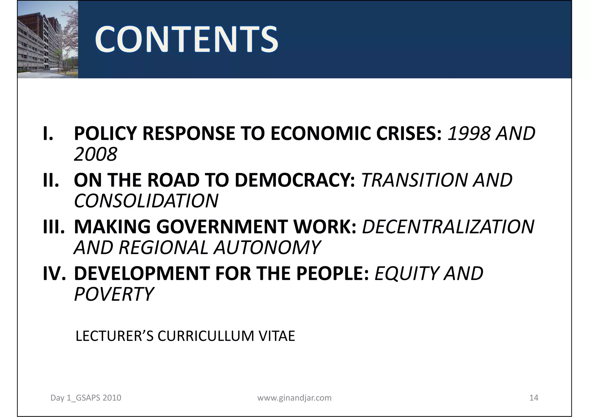 I. POLICY RESPONSE TO ECONOMIC CRISES: 1998 AND 
     2008
II. ON THE ROAD TO DEMOCRACY: TRANSITION AND 
     CONSOLIDATION
III. MAKING GOVERNMENT WORK: DECENTRALIZATION 
     AND REGIONAL AUTONOMY
IV. DEVELOPMENT FOR THE PEOPLE: EQUITY AND 
     POVERTY
     LECTURER’S CURRICULLUM VITAE


Day 1_GSAPS 2010            www.ginandjar.com   14
 