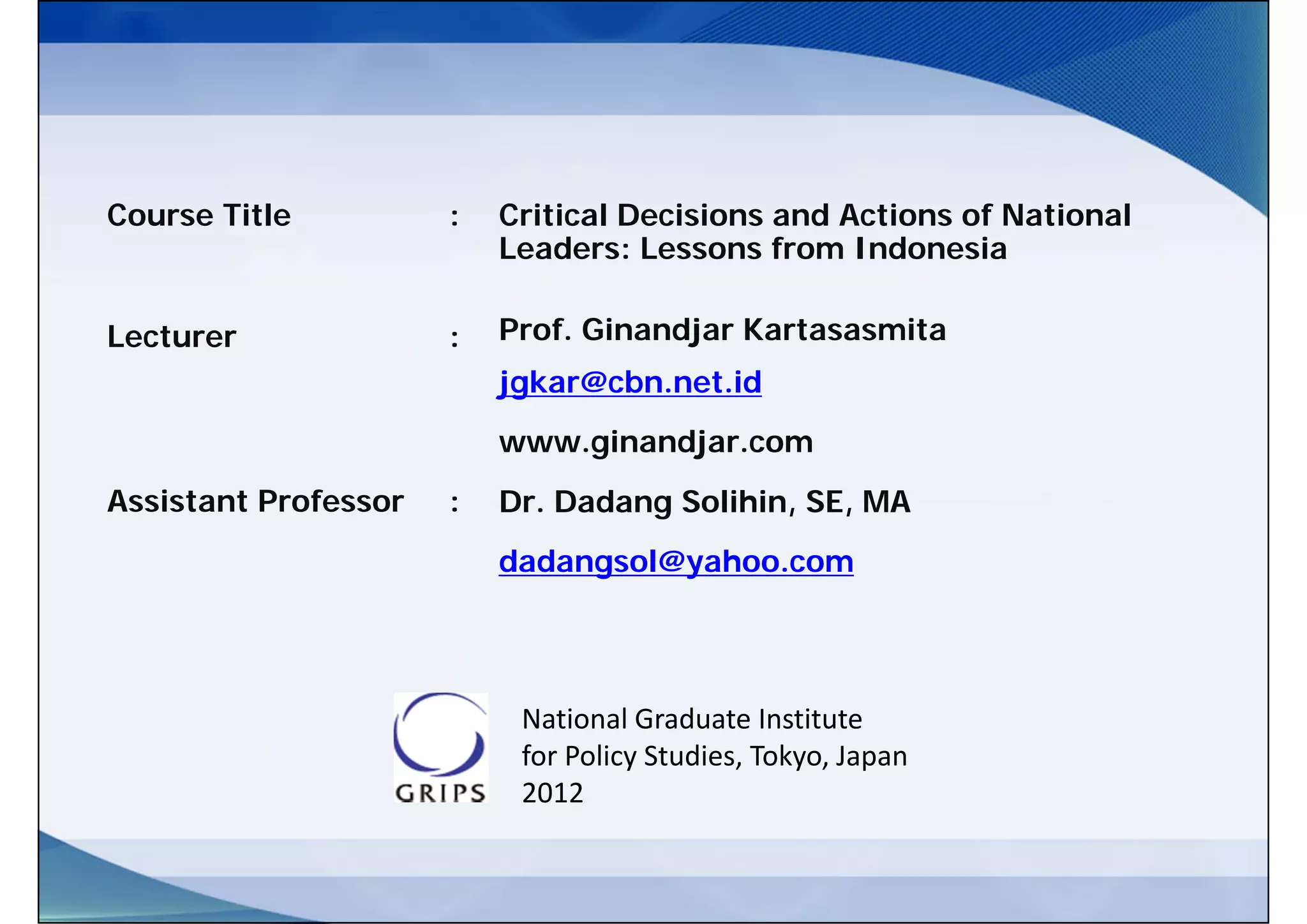 Course Title          :   Critical Decisions and Actions of National
                          Leaders: Lessons from Indonesia

Lecturer              :   Prof. Ginandjar Kartasasmita
                          jgkar@cbn.net.id
                          www.ginandjar.com
Assistant Professor   :   Dr. Dadang Solihin, SE, MA
                          dadangsol@yahoo.com




                           National Graduate Institute  
                           for Policy Studies, Tokyo, Japan
                           2012
 