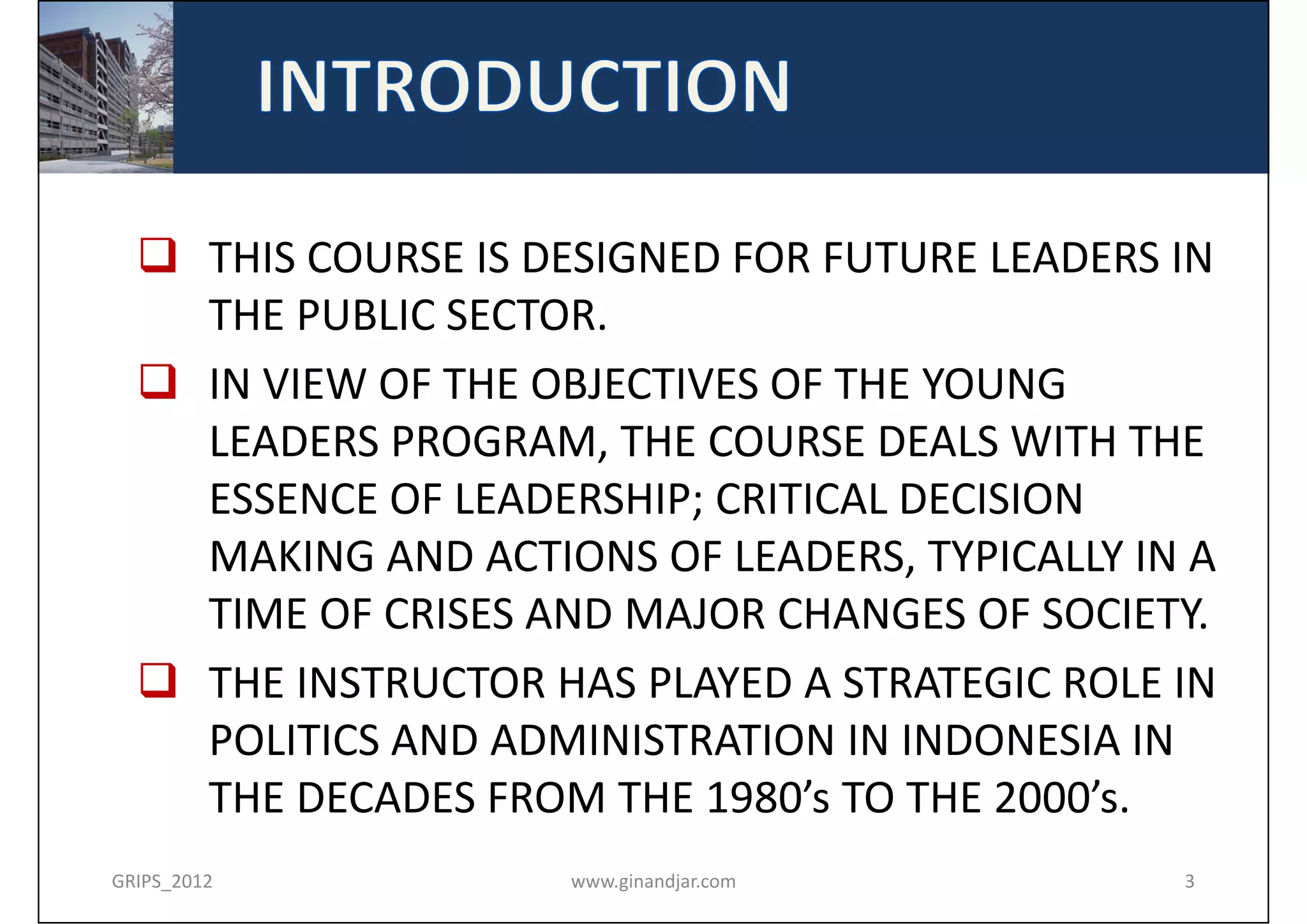  THIS COURSE IS DESIGNED FOR FUTURE LEADERS IN 
    THE PUBLIC SECTOR. 
   IN VIEW OF THE OBJECTIVES OF THE YOUNG 
    LEADERS PROGRAM, THE COURSE DEALS WITH THE 
    ESSENCE OF LEADERSHIP; CRITICAL DECISION 
    MAKING AND ACTIONS OF LEADERS, TYPICALLY IN A 
    TIME OF CRISES AND MAJOR CHANGES OF SOCIETY.
   THE INSTRUCTOR HAS PLAYED A STRATEGIC ROLE IN 
    POLITICS AND ADMINISTRATION IN INDONESIA IN 
    THE DECADES FROM THE 1980’s TO THE 2000’s.
GRIPS_2012           www.ginandjar.com          3
 