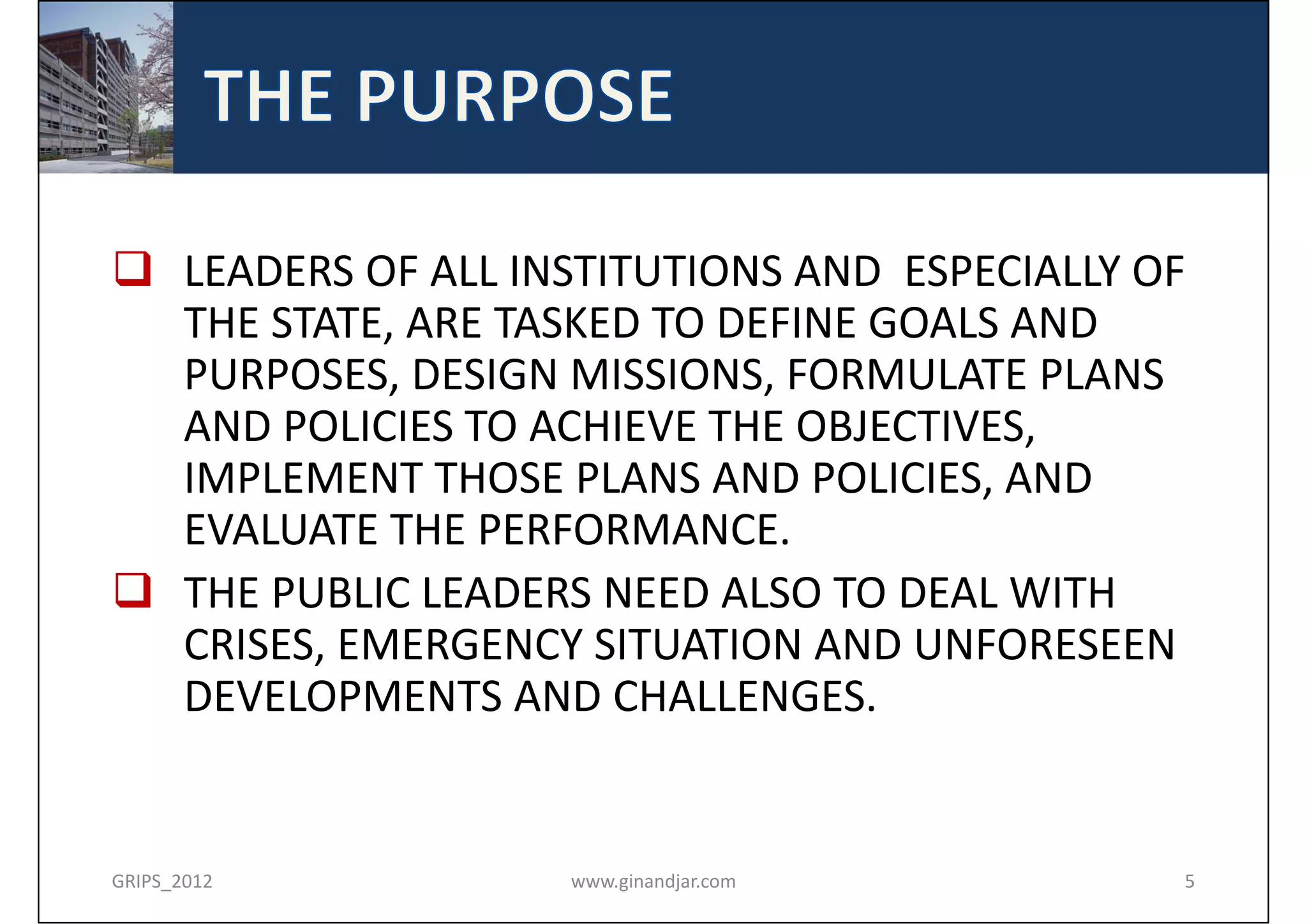  LEADERS OF ALL INSTITUTIONS AND  ESPECIALLY OF 
  THE STATE, ARE TASKED TO DEFINE GOALS AND 
  PURPOSES, DESIGN MISSIONS, FORMULATE PLANS 
  AND POLICIES TO ACHIEVE THE OBJECTIVES, 
  IMPLEMENT THOSE PLANS AND POLICIES, AND 
  EVALUATE THE PERFORMANCE. 
 THE PUBLIC LEADERS NEED ALSO TO DEAL WITH 
  CRISES, EMERGENCY SITUATION AND UNFORESEEN 
  DEVELOPMENTS AND CHALLENGES. 


GRIPS_2012          www.ginandjar.com           5
 