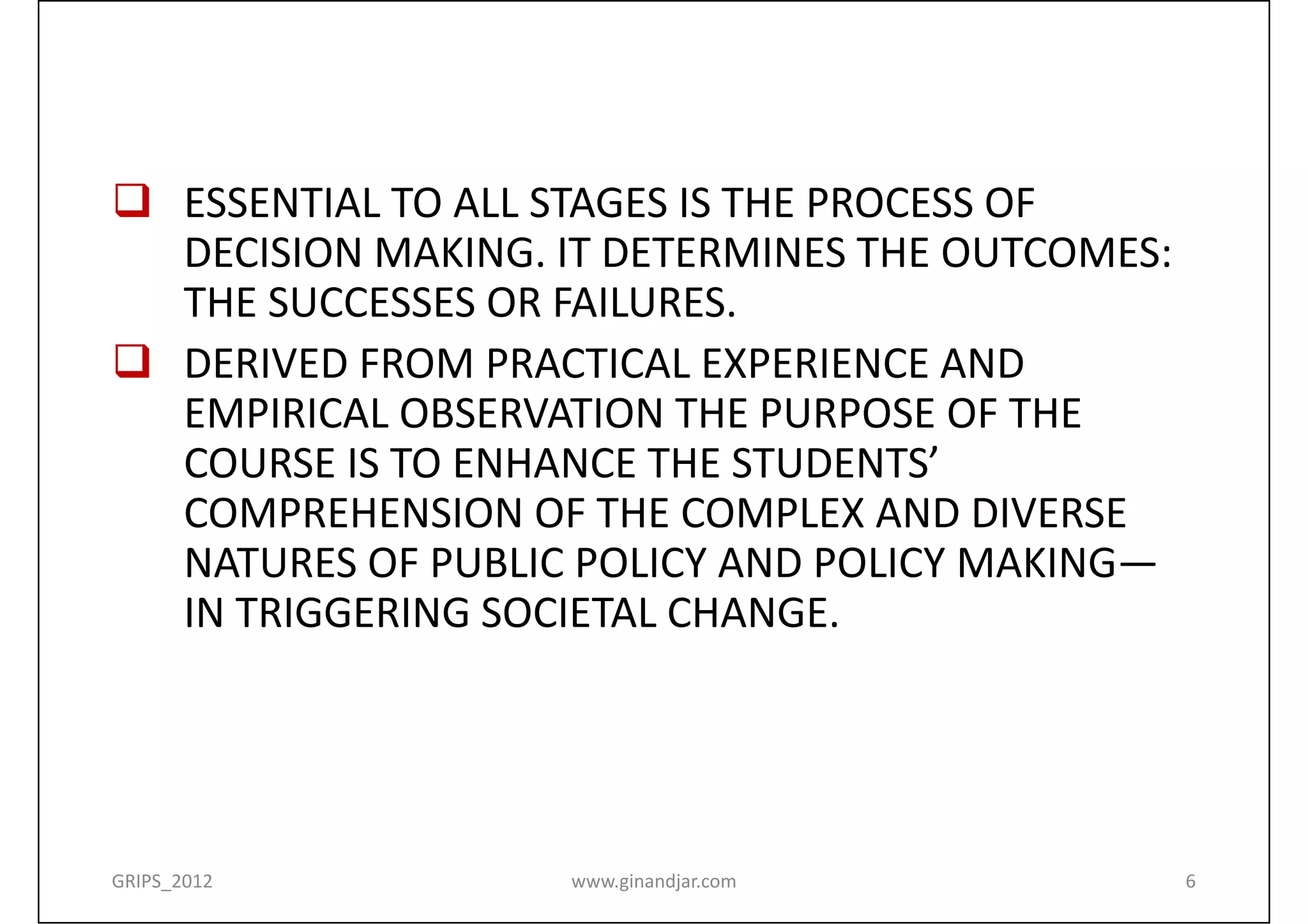  ESSENTIAL TO ALL STAGES IS THE PROCESS OF  
  DECISION MAKING. IT DETERMINES THE OUTCOMES:  
  THE SUCCESSES OR FAILURES.
 DERIVED FROM PRACTICAL EXPERIENCE AND 
  EMPIRICAL OBSERVATION THE PURPOSE OF THE 
  COURSE IS TO ENHANCE THE STUDENTS’ 
  COMPREHENSION OF THE COMPLEX AND DIVERSE 
  NATURES OF PUBLIC POLICY AND POLICY MAKING—
  IN TRIGGERING SOCIETAL CHANGE.




GRIPS_2012          www.ginandjar.com          6
 