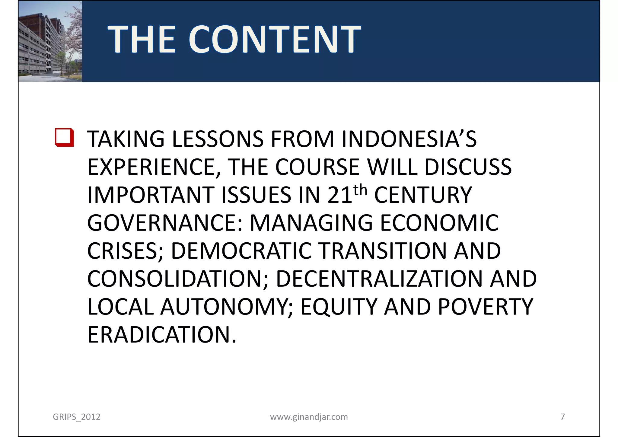  TAKING LESSONS FROM INDONESIA’S 
  EXPERIENCE, THE COURSE WILL DISCUSS 
  IMPORTANT ISSUES IN 21th CENTURY 
  GOVERNANCE: MANAGING ECONOMIC 
  CRISES; DEMOCRATIC TRANSITION AND 
  CONSOLIDATION; DECENTRALIZATION AND 
  LOCAL AUTONOMY; EQUITY AND POVERTY 
  ERADICATION.

GRIPS_2012      www.ginandjar.com        7
 