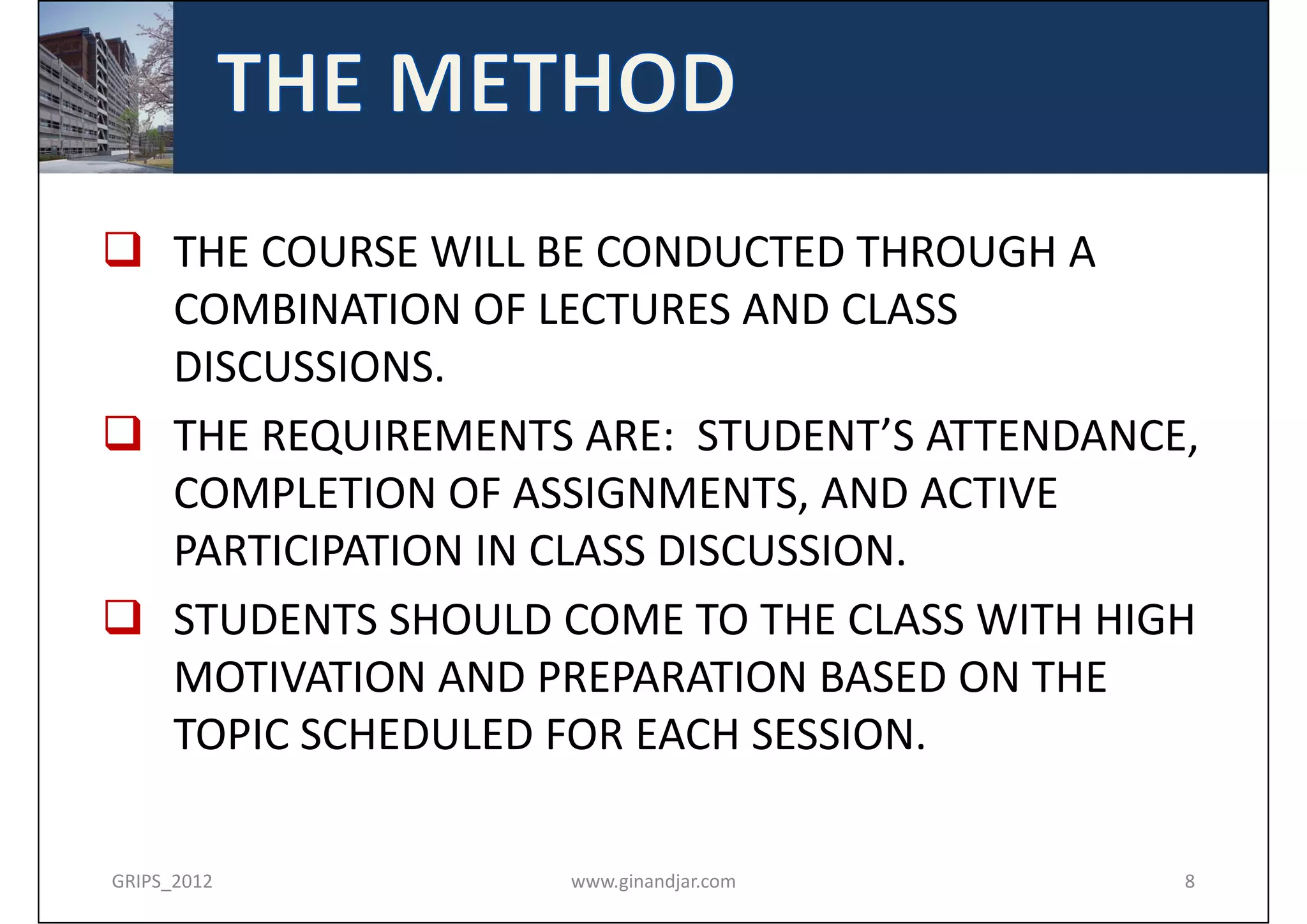 THE COURSE WILL BE CONDUCTED THROUGH A 
  COMBINATION OF LECTURES AND CLASS 
  DISCUSSIONS. 
 THE REQUIREMENTS ARE:  STUDENT’S ATTENDANCE, 
  COMPLETION OF ASSIGNMENTS, AND ACTIVE 
  PARTICIPATION IN CLASS DISCUSSION. 
 STUDENTS SHOULD COME TO THE CLASS WITH HIGH 
  MOTIVATION AND PREPARATION BASED ON THE 
  TOPIC SCHEDULED FOR EACH SESSION.

GRIPS_2012         www.ginandjar.com         8
 