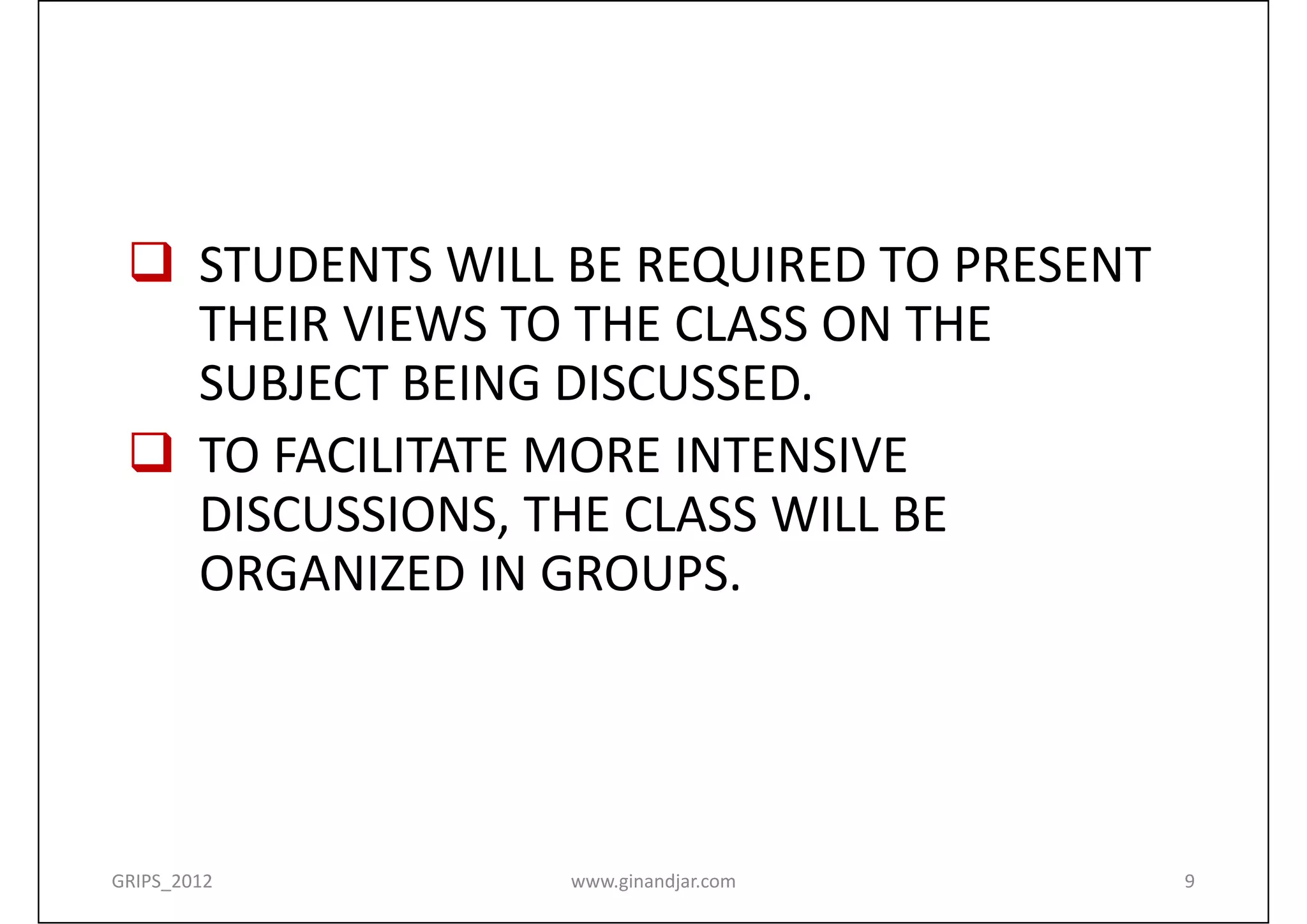  STUDENTS WILL BE REQUIRED TO PRESENT 
   THEIR VIEWS TO THE CLASS ON THE  
   SUBJECT BEING DISCUSSED.
  TO FACILITATE MORE INTENSIVE 
   DISCUSSIONS, THE CLASS WILL BE 
   ORGANIZED IN GROUPS. 




GRIPS_2012       www.ginandjar.com         9
 