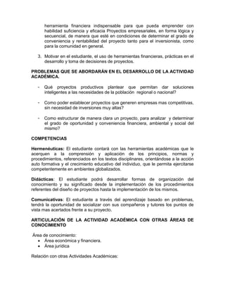 herramienta financiera indispensable para que pueda emprender con
habilidad suficiencia y eficacia Proyectos empresariales, en forma lógica y
secuencial, de manera que esté en condiciones de determinar el grado de
conveniencia y rentabilidad del proyecto tanto para el inversionista, como
para la comunidad en general.
3. Motivar en el estudiante, el uso de herramientas financieras, prácticas en el
desarrollo y toma de decisiones de proyectos.
PROBLEMAS QUE SE ABORDARÁN EN EL DESARROLLO DE LA ACTIVIDAD
ACADÉMICA.
- Qué proyectos productivos plantear que permitan dar soluciones
inteligentes a las necesidades de la población regional o nacional?
- Como poder establecer proyectos que generen empresas mas competitivas,
sin necesidad de inversiones muy altas?
- Como estructurar de manera clara un proyecto, para analizar y determinar
el grado de oportunidad y conveniencia financiera, ambiental y social del
mismo?
COMPETENCIAS
Hermenéuticas: El estudiante contará con las herramientas académicas que le
acerquen a la comprensión y aplicación de los principios, normas y
procedimientos, referenciados en los textos disciplinares, orientándose a la acción
auto formativa y el crecimiento educativo del individuo, que le permita ejercitarse
competentemente en ambientes globalizados.
Didácticas: El estudiante podrá desarrollar formas de organización del
conocimiento y su significado desde la implementación de los procedimientos
referentes del diseño de proyectos hasta la implementación de los mismos.
Comunicativas: El estudiante a través del aprendizaje basado en problemas,
tendrá la oportunidad de socializar con sus compañeros y tutores los puntos de
vista mas acertados frente a su proyecto.
ARTICULACIÓN DE LA ACTIVIDAD ACADÉMICA CON OTRAS ÁREAS DE
CONOCIMIENTO
Área de conocimiento:
 Área económica y financiera.
 Área jurídica
Relación con otras Actividades Académicas:
 