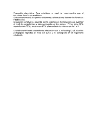 Evaluación diagnostica: Para establecer el nivel de conocimientos que el
estudiante tiene a cerca del tema.
Evaluación formativa: Le permite al docente y al estudiante detectar las fortalezas
y debilidades.
Evaluación sumativa: de acuerdo con la exigencia de la institución para cualificar
el nivel de competencias y está compuesta por tres cortes, Primer corte 30%,
segundo corte 30% y tercer corte 40% y la escala de las mismas es de 1 a 5.
Lo anterior debe estar directamente relacionado con la metodología, los acuerdos
pedagógicos logrados al inicio del curso y lo consagrado en el reglamento
estudiantil.
 