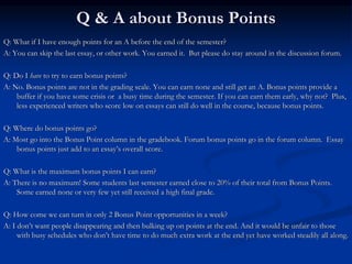 Q & A about Bonus Points
Q: What if I have enough points for an A before the end of the semester?
A: You can skip the last essay, or other work. You earned it. But please do stay around in the discussion forum.
Q: Do I have to try to earn bonus points?
A: No. Bonus points are not in the grading scale. You can earn none and still get an A. Bonus points provide a
buffer if you have some crisis or a busy time during the semester. If you can earn them early, why not? Plus,
less experienced writers who score low on essays can still do well in the course, because bonus points.
Q: Where do bonus points go?
A: Most go into the Bonus Point column in the gradebook. Forum bonus points go in the forum column. Essay
bonus points just add to an essay’s overall score.
Q: What is the maximum bonus points I can earn?
A: There is no maximum! Some students last semester earned close to 20% of their total from Bonus Points.
Some earned none or very few yet still received a high final grade.
Q: How come we can turn in only 2 Bonus Point opportunities in a week?
A: I don’t want people disappearing and then bulking up on points at the end. And it would be unfair to those
with busy schedules who don’t have time to do much extra work at the end yet have worked steadily all along.
 