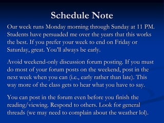 Schedule Note
Our week runs Monday morning through Sunday at 11 PM.
Students have persuaded me over the years that this works
the best. If you prefer your week to end on Friday or
Saturday, great. You’ll always be early.
Avoid weekend-only discussion forum posting. If you must
do most of your forum posts on the weekend, post in the
next week when you can (i.e., early rather than late). This
way more of the class gets to hear what you have to say.
You can post in the forum even before you finish the
reading/viewing. Respond to others. Look for general
threads (we may need to complain about the weather lol).
 