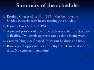 Summary of the schedule
 Reading Checks close Fri. 11PM. May be moved to
Sunday in weeks with heavy reading or a holiday.
 Forum closes Sun. at 11PM.
 A journal post should be done each week, but the deadline
is flexible. Two catch-up posts can be done in any week.
 Creative blog is self-paced. Posts can be done any time.
 Bonus point opportunities are self-paced. Can be done any
time. No semester maximum!
 