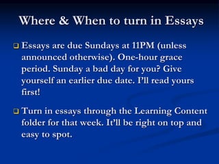 Where & When to turn in Essays
 Essays are due Sundays at 11PM (unless
announced otherwise). One-hour grace
period. Sunday a bad day for you? Give
yourself an earlier due date. I’ll read yours
first!
 Turn in essays through the Learning Content
folder for that week. It’ll be right on top and
easy to spot.
 