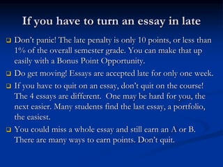If you have to turn an essay in late
 Don’t panic! The late penalty is only 10 points, or less than
1% of the overall semester grade. You can make that up
easily with a Bonus Point Opportunity.
 Do get moving! Essays are accepted late for only one week.
 If you have to quit on an essay, don’t quit on the course!
The 4 essays are different. One may be hard for you, the
next easier. Many students find the last essay, a portfolio,
the easiest.
 You could miss a whole essay and still earn an A or B.
There are many ways to earn points. Don’t quit.
 