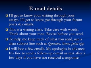 E-mail details
 I’ll get to know your writing through your
essays. I’ll get to know you through your forum
posts & e-mails.
 This is a writing class. Take care with words.
Think about your tone. Revise before you send.
 To help me keep track of what you send, use a
clear subject line such as Question, Bonus point opp
 I will lose a few emails. My apologies in advance.
It’s fine to send a follow-up e-mail or text after a
few days if you have not received a response.
 