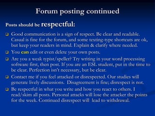 Forum posting continued
Posts should be respectful:
 Good communication is a sign of respect. Be clear and readable.
Casual is fine for the forum, and some texting-type shortcuts are ok,
but keep your readers in mind. Explain & clarify where needed.
 You can edit or even delete your own posts.
 Are you a weak typist/speller? Try writing in your word processing
software first, then post. If you are an ESL student, put in the time to
be clear. Perfection isn’t necessary, but be clear.
 Contact me if you feel attacked or disrespected. Our studies will
generate lively discussions. Disagreement is fine; disrespect is not.
 Be respectful in what you write and how you react to others. I
read/skim all posts. Personal attacks will lose the attacker the points
for the week. Continued disrespect will lead to withdrawal.
 