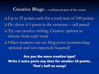 Creative Blogs – a self-paced part of the course
 Up to 25 points each for a total max of 100 points
 Do about 4-5 posts in the semester – self paced
 Try out creative writing. Creative options to
choose from each week
 Other students can see blog posts (commenting
optional and not expected/required)
Are you the more creative type?
Write 2 extra posts any time for another 50 points.
That’s half an essay!
 