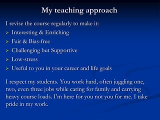 My teaching approach
I revise the course regularly to make it:
 Interesting & Enriching
 Fair & Bias-free
 Challenging but Supportive
 Low-stress
 Useful to you in your career and life goals
I respect my students. You work hard, often juggling one,
two, even three jobs while caring for family and carrying
heavy course loads. I’m here for you not you for me. I take
pride in my work.
 