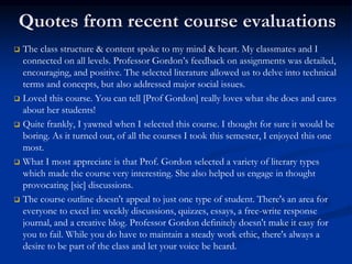 Quotes from recent course evaluations
 The class structure & content spoke to my mind & heart. My classmates and I
connected on all levels. Professor Gordon’s feedback on assignments was detailed,
encouraging, and positive. The selected literature allowed us to delve into technical
terms and concepts, but also addressed major social issues.
 Loved this course. You can tell [Prof Gordon] really loves what she does and cares
about her students!
 Quite frankly, I yawned when I selected this course. I thought for sure it would be
boring. As it turned out, of all the courses I took this semester, I enjoyed this one
most.
 What I most appreciate is that Prof. Gordon selected a variety of literary types
which made the course very interesting. She also helped us engage in thought
provocating [sic] discussions.
 The course outline doesn't appeal to just one type of student. There's an area for
everyone to excel in: weekly discussions, quizzes, essays, a free-write response
journal, and a creative blog. Professor Gordon definitely doesn't make it easy for
you to fail. While you do have to maintain a steady work ethic, there's always a
desire to be part of the class and let your voice be heard.
 