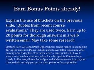 Earn Bonus Points already!
Explain the use of brackets on the previous
slide, “Quotes from recent course
evaluations.” They are used twice. Earn up to
20 points for thorough answers in a well-
written email. May take some research.
Strategy Note: All Bonus Point Opportunities can be turned in at any time
during the semester. Please include a brief cover letter explaining what
points you’re trying for. Clear cover letter = more points. If I have to
search to remember what was asked for = less points. Communicate
clearly. I offer many Bonus Point Opps and add new ones unique to your
class, so help me help you get the most points as fast as possible.
 