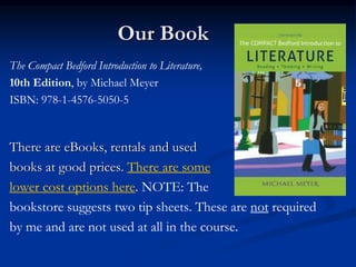 Our Book
The Compact Bedford Introduction to Literature,
10th Edition, by Michael Meyer
ISBN: 978-1-4576-5050-5
There are eBooks, rentals and used
books at good prices. There are some
lower cost options here. NOTE: The
bookstore suggests two tip sheets. These are not required
by me and are not used at all in the course.
 